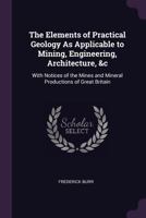 The Elements of Practical Geology as Applicable to Mining, Engineering, Architecture, &c: With Notices of the Mines and Mineral Productions of Great Britain 1377807401 Book Cover