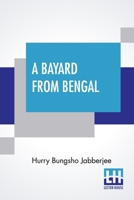 A Bayard From Bengal: Being Some Account Of The Magnificent And Spanking Career Of Chunder Bindabun Bhosh, Esq., B.A., Cambridge, To Which Is Appended The Parables And Proverbs Of Piljosh, Freely Tran 9354202403 Book Cover