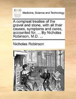 A compleat treatise of the gravel and stone, with all their causes, symptoms and cures, accounted for. ... By Nicholas Robinson, M.D. ... 1013753453 Book Cover