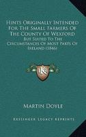 Hints Originally Intended For The Small Farmers Of The County Of Wexford: But Suited To The Circumstances Of Most Parts Of Ireland 143687095X Book Cover