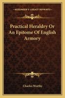 Practical Heraldry: Or, an Epitome of English Armory, Showing How and by Whom Arms May Be Borne or Acquired, How Pedigrees May Be Traced or Family Histories Ascertained 1417968028 Book Cover