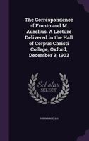 The Correspondence of Fronto and M. Aurelius. a Lecture Delivered in the Hall of Corpus Christi College, Oxford, December 3, 1903 0526501316 Book Cover