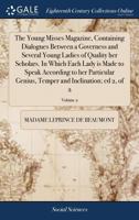 The Young Misses Magazine, Containing Dialogues Between a Governess and Several Young Ladies of Quality her Scholars. In Which Each Lady is Made to ... Temper and Inclination; ed 2, of 2; Volume 2 1171465114 Book Cover