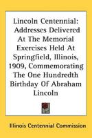Lincoln Centennial: Addresses Delivered At The Memorial Exercises Held At Springfield, Illinois, 1909, Commemorating The One Hundredth Birthday Of Abraham Lincoln 0548466203 Book Cover