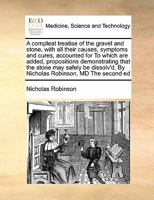 A compleat treatise of the gravel and stone, with all their causes, symptoms and cures, accounted for To which are added, propositions demonstrating ... By Nicholas Robinson, MD The second ed 117140400X Book Cover