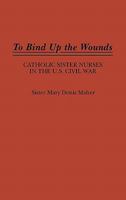 To Bind Up the Wounds: Catholic Sister Nurses in the U.S. Civil War (Contributions in Women's Studies) 0313264589 Book Cover