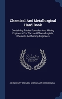 Chemical And Metallurgical Hand Book: Containing Tables, Formulas And Mining Engineers For The Use Of Metallurgists, Chemists And Mining Engineers 1340469421 Book Cover