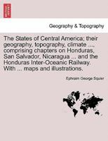 The States of Central America; Their Geography, Topography, Climate ..., Comprising Chapters on Honduras, San Salvador, Nicaragua ... and the Honduras 1241418225 Book Cover