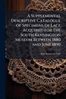 A Supplemental Descriptive Catalogue Of Specimens Of Lace Acquired For The South Kensington Museum, Between June 1880 And June 1890 / By Alan S. Cole 1141771934 Book Cover