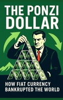 The Ponzi Dollar: How Fiat Currency Bankrupted the World: A hard-hitting, expertly researched autopsy of the global financial system built on illusion, inflation, and institutional denial. B0FCDD7GHB Book Cover