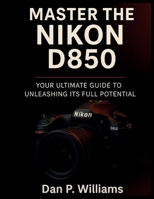 MASTER THE NIKON D850: Your Ultimate Guide to Unleashing Its Full Potential B0FH4NX1VW Book Cover