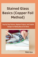 Stained Glass Basics (Copper Foil Method): Step-By-Step Patterns, Beginner Projects, And Creative Designs For Making Glass Art At Home B0FQJB8ZGR Book Cover