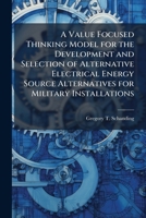 A Value Focused Thinking Model for the Development and Selection of Alternative Electrical Energy Source Alternatives for Military Installations 1025093127 Book Cover