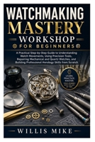 Watchmaking Mastery Workshop for Beginners: A Practical Step-by-Step Guide to Understanding Watch Movements, Using Precision Tools, Repairing ... Professional Horology Skills from Scratch B0H2S4RYH9 Book Cover
