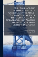 Main Drainage. the Discharge Difficulty Overcome, by the Above-Ground Tubular Sewer System, Invented by W. Richardson ... and Adapted to the Metropolitan Districts by G. Clark 1149655488 Book Cover