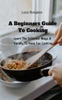 A Beginners Guide To Cooking: Learn The Different Ways & Variety To Have Fun Cooking 1094621447 Book Cover