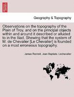 Observations on the topography of the Plain of Troy, and on the principal objects within and around it described or alluded to in the Iliad. Shewing ... is founded on a most erroneous topography. 1241522006 Book Cover