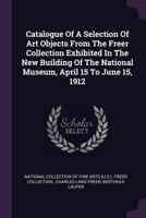 Catalogue of a Selection of Art Objects from the Freer Collection Exhibited in the New Building of the National Museum, April 15 to June 15, 1912 1378353633 Book Cover