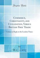 Commerce, Christianity and Civilization Versus British Free Trade: Letters in Reply to the London Times 1016178174 Book Cover