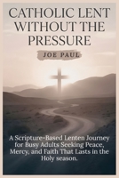 Catholic Lent Without the Pressure: A Scripture-Based Lenten Journey for Busy Adults Seeking Peace, Mercy, and Faith That Lasts in the holy season. B0GMBVCWRS Book Cover