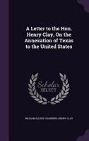 A Letter To The Hon. Henry Clay On The Annexation Of Texas To The United States (1837) 0548617708 Book Cover