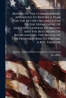 Report Of The Commissioners Appointed To Report A Plan For The Better Organization Of The Department Of Adjutant General Of Militia, And The Best ... A Bill Thereon: Printed By Order Of... 1277599157 Book Cover