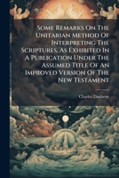 Some Remarks on the Unitarian Method of Interpreting the Scriptures, as Exhibited in a Publication Under the Assumed Title of an Improved Version of the New Testament 1245153870 Book Cover