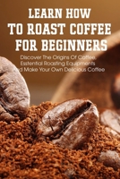 Learn How To Roast Coffee For Beginners Discover The Origins Of Coffee, Esstential Roasting Equipments And Make Your Own Delicious Coffee: Coffee Roaster Handbook B08R8S8MRD Book Cover