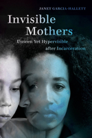 Invisible Mothers: Unseen Yet Hypervisible after Incarceration 0520315049 Book Cover
