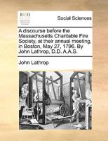 A discourse before the Massachusetts Charitable Fire Society, at their annual meeting, in Boston, May 27, 1796. By John Lathrop, D.D. A.A.S. 114098344X Book Cover