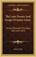 The Later Poems and Songs of James Linen: Written Between the Years 1865 and 1873 1425507581 Book Cover