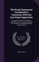 The Royal Supremacy Considered in Connexion with the Late Papal Aggression: A Lecture Delivered at the Hanover Square Rooms, on Thursday, November 14, 1850; With Considerable Additions and Corrections 1359340548 Book Cover