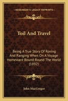 Toil And Travel: Being A True Story Of Roving And Ranging When On A Voyage Homeward Bound Round The World 1241498660 Book Cover