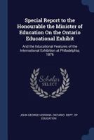 Special Report to the Honourable the Minister of Education on the Ontario Educational Exhibit, and the Educational Features of the International Exhibition at Philadelphia, 1876 1014595193 Book Cover