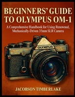 BEGINNERS’ GUIDE TO OLYMPUS OM-1: A Comprehensive Handbook for Using Renowned, Mechanically-Driven 35mm SLR Camera B0FCMHXHD4 Book Cover