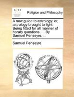 A new guide to astrology: or, astrology brought to light. Being fitted for all manner of horary questions. ... By Samuel Penseyre, ... 1140879804 Book Cover