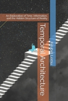 Temporal Architecture: An Exploration of Time, Information, and the Hidden Structure of Reality B0H7KW7DQ5 Book Cover