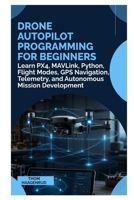 Drone Autopilot Programming for Beginners: Learn PX4, MAVLink, Python, Flight Modes, GPS Navigation, Telemetry, and Autonomous Mission Development B0HFVXF2P4 Book Cover