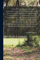 The Story of Arlington. A History and Description of the Estate and National Cemetery, Containing a Complete List of Officers of the Army and Navy ... and Spanish Wars, and Notable Memorial... 1013715675 Book Cover