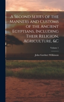 A Second Series Of The Manners And Customs Of The Ancient Egyptians: Including Their Religion, Agriculture, &c. Derived From A Comparison Of The ... The Accounts Of Ancient Authors; Volume 1 1016581068 Book Cover