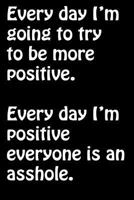 Every Day I'm Going to Try to Be More Positive. Every Day I'm Positive Everyone: Is an Asshole. -Funny Sarcastic Memes and Quotes Journal- Funny Adult Humor Gifts - Gift for Hard to Buy for - Sarcasti 1724938363 Book Cover