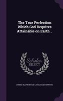 The True Perfection Which God Requires Attainable on Earth .. 1359577025 Book Cover
