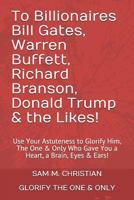 To Billionaires Bill Gates, Warren Buffett, Richard Branson, Donald Trump & the Likes!: Use Your Astuteness to Glorify Him, The One & Only Who Gave You a Heart, a Brain, Eyes & Ears! 1790646332 Book Cover