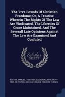 The Trve Bovnds Of Christian Freedome; Or, A Treatise Wherein The Rights Of The Law Are Vindicated, The Liberties Of Grace Maintained, And The ... Against The Law Are Examined And Confuted 1340549417 Book Cover