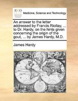 An answer to the letter addressed by Francis Riollay, ... to Dr. Hardy, on the hints given concerning the origin of the gout, ... by James Hardy, M.D. 1173060359 Book Cover