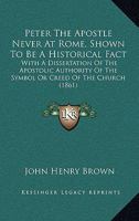 Peter The Apostle Never At Rome, Shown To Be A Historical Fact: With A Dissertation Of The Apostolic Authority Of The Symbol Or Creed Of The Church 1165470500 Book Cover