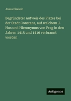 Begründeter Aufweis des Plazes bei der Stadt Constanz, auf welchem J. Hus und Hieronymus von Prag in den Jahren 1415 und 1416 verbrannt worden 3563446180 Book Cover