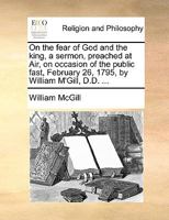 On the fear of God and the king, a sermon, preached at Air, on occasion of the public fast, February 26, 1795, by William M'Gill, D.D. ... 1170008445 Book Cover