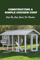 Constructing A Simple Chicken Coop: Step By Step Guide For Newbies: How To Construct A Chicken Coop B09BY5WKWJ Book Cover