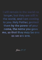 John 17:11 Notebook: I will remain in the world no longer, but they are still in the world, and I am coming to you. Holy Father, protect them by the ... the: John 17:11 Notebook, Bible Verse Journal 1674965451 Book Cover